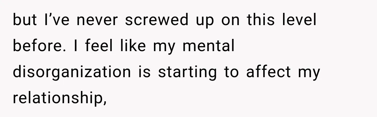 but I’ve never screwed up on this level before. I feel like my mental disorganization is starting to affect my relationship,