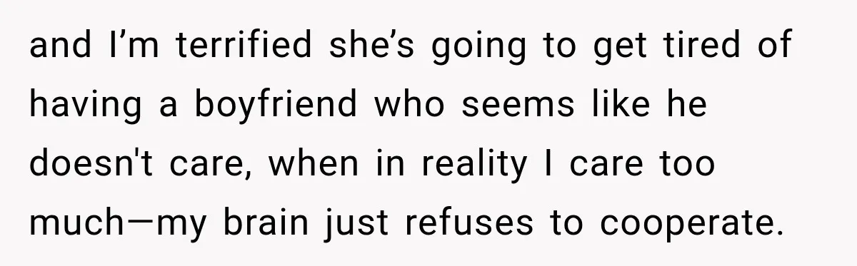 and I’m terrified she’s going to get tired of having a boyfriend who seems like he doesn't care, when in reality I care too much—my brain just refuses to cooperate.