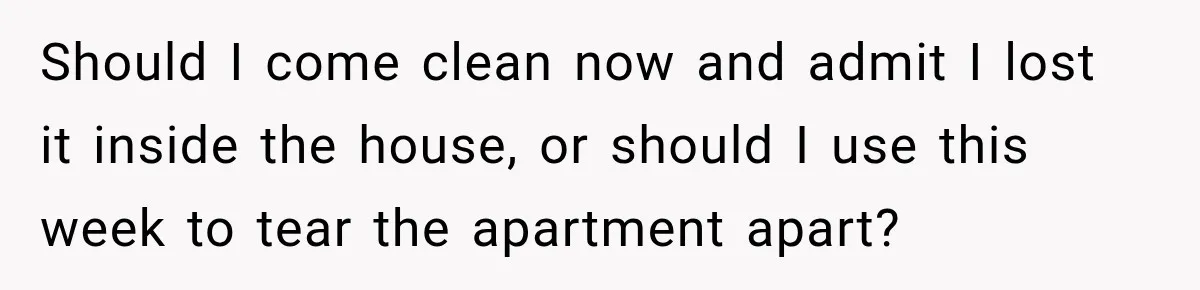 Should I come clean now and admit I lost it inside the house, or should I use this week to tear the apartment apart?