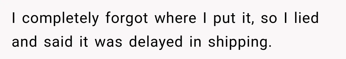 I completely forgot where I put it, so I lied and said it was delayed in shipping.