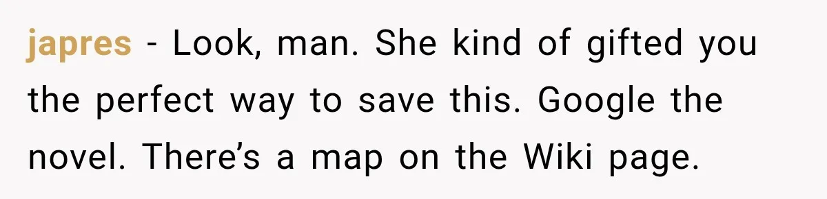 japres − Look, man. She kind of gifted you the perfect way to save this. Google the novel. There’s a map on the Wiki page.
