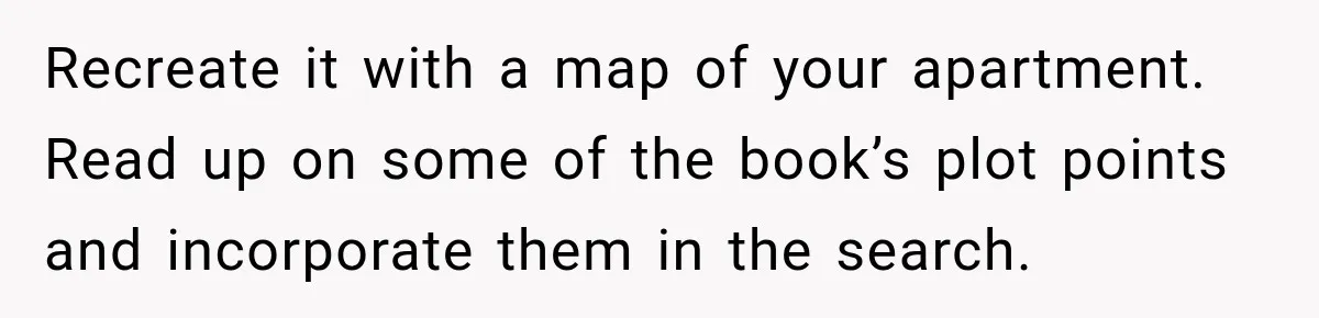Recreate it with a map of your apartment. Read up on some of the book’s plot points and incorporate them in the search.