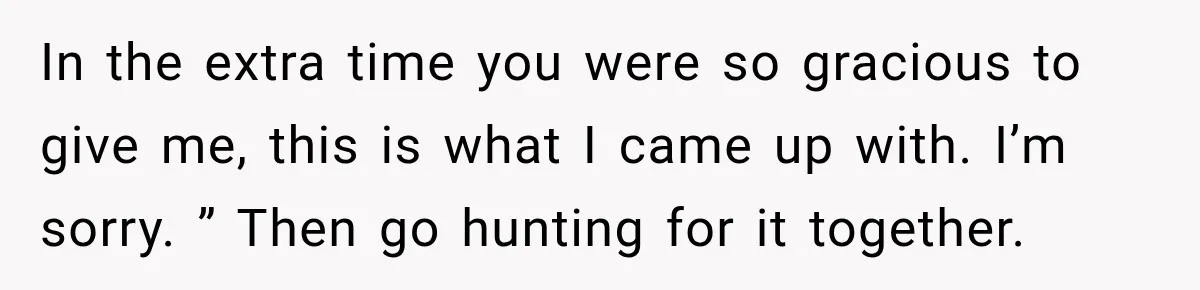 In the extra time you were so gracious to give me, this is what I came up with. I’m sorry. ” Then go hunting for it together.