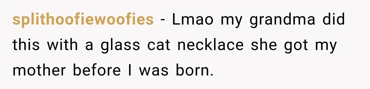 splithoofiewoofies − Lmao my grandma did this with a glass cat necklace she got my mother before I was born.
