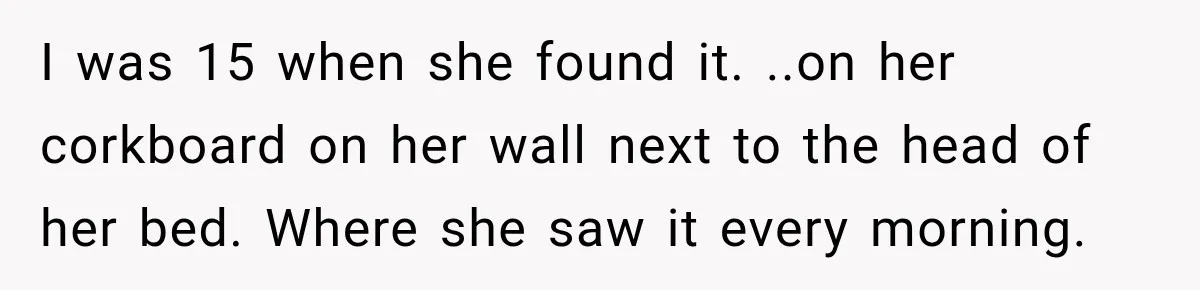 I was 15 when she found it. ..on her corkboard on her wall next to the head of her bed. Where she saw it every morning.