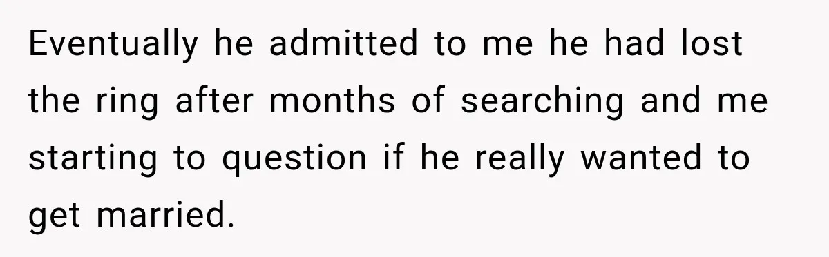 Eventually he admitted to me he had lost the ring after months of searching and me starting to question if he really wanted to get married.