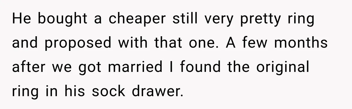 He bought a cheaper still very pretty ring and proposed with that one. A few months after we got married I found the original ring in his sock drawer.