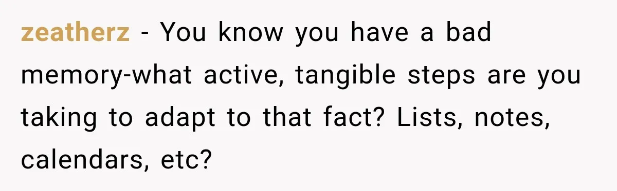 zeatherz − You know you have a bad memory-what active, tangible steps are you taking to adapt to that fact? Lists, notes, calendars, etc?