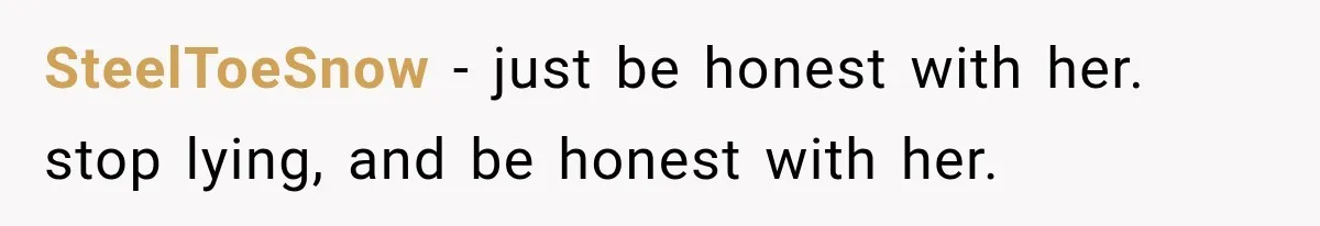 SteelToeSnow − just be honest with her. stop lying, and be honest with her.