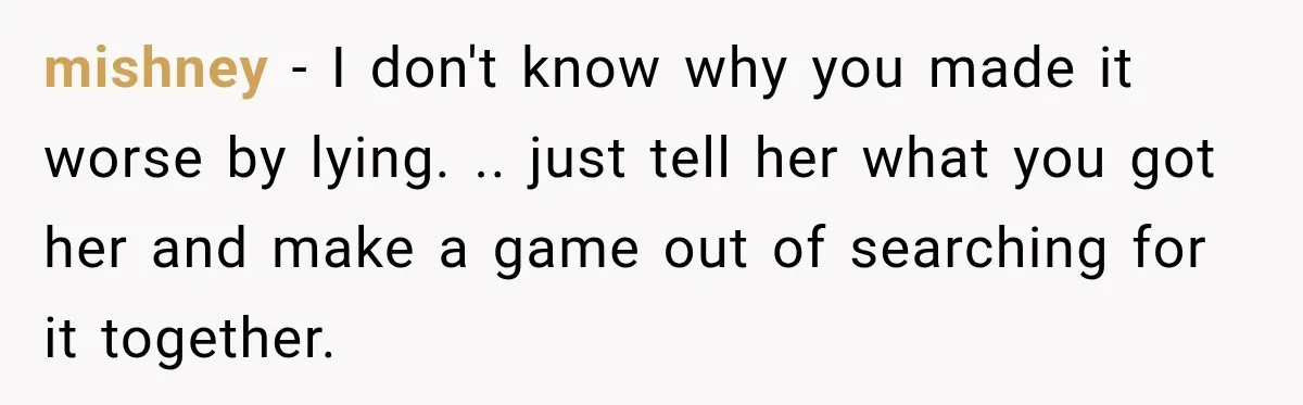 mishney − I don't know why you made it worse by lying. .. just tell her what you got her and make a game out of searching for it together.