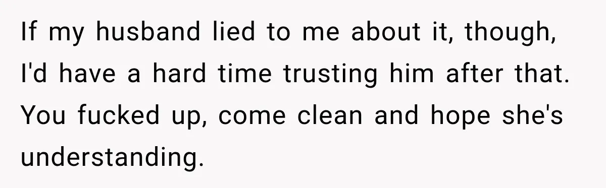 If my husband lied to me about it, though, I'd have a hard time trusting him after that. You fucked up, come clean and hope she's understanding.
