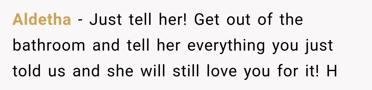 Aldetha − Just tell her! Get out of the bathroom and tell her everything you just told us and she will still love you for it! H