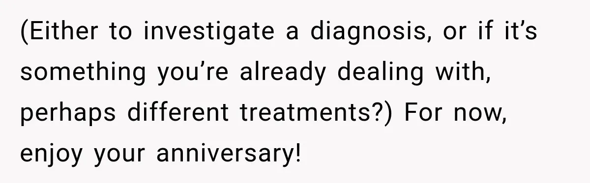 (Either to investigate a diagnosis, or if it’s something you’re already dealing with, perhaps different treatments?) For now, enjoy your anniversary!
