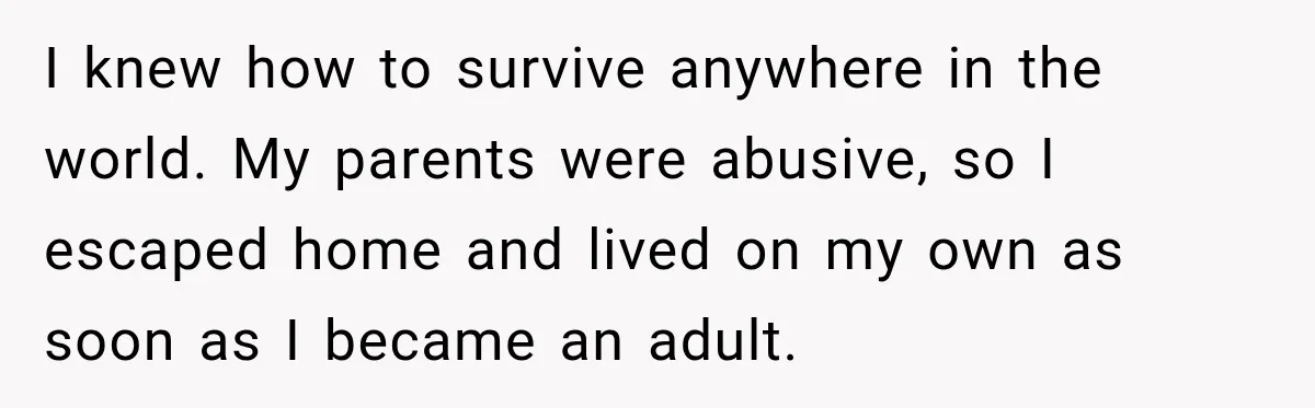 I knew how to survive anywhere in the world. My parents were abusive, so I escaped home and lived on my own as soon as I became an adult.