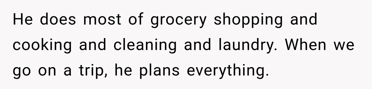 He does most of grocery shopping and cooking and cleaning and laundry. When we go on a trip, he plans everything.