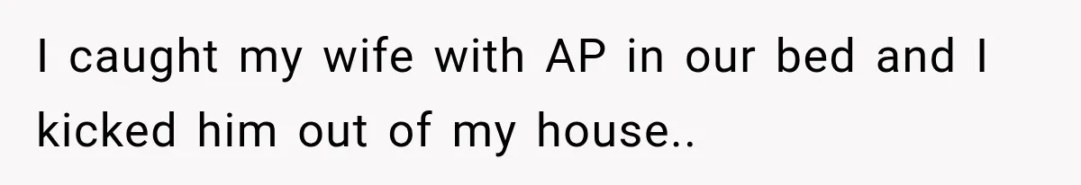 I caught my wife with AP in our bed and I kicked him out of my house..
