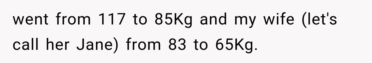 went from 117 to 85Kg and my wife (let's call her Jane) from 83 to 65Kg.
