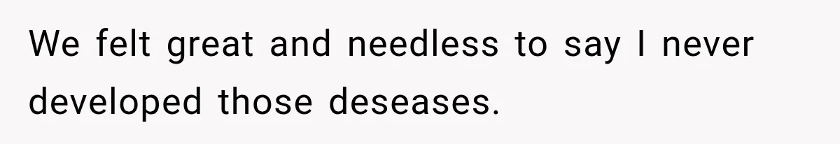 We felt great and needless to say I never developed those deseases.