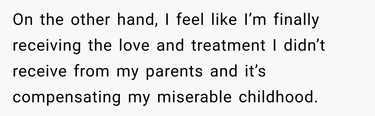 On the other hand, I feel like I’m finally receiving the love and treatment I didn’t receive from my parents and it’s compensating my miserable childhood.