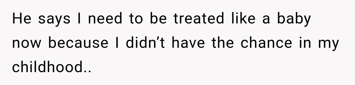 He says I need to be treated like a baby now because I didn’t have the chance in my childhood..