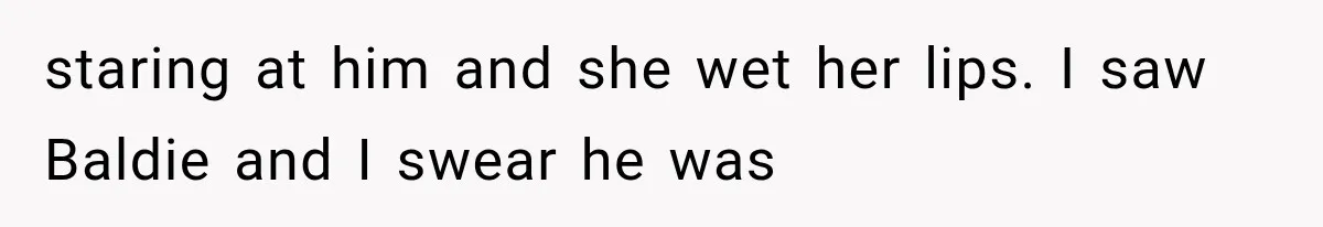 staring at him and she wet her lips. I saw Baldie and I swear he was