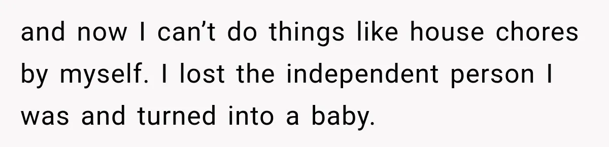 and now I can’t do things like house chores by myself. I lost the independent person I was and turned into a baby.