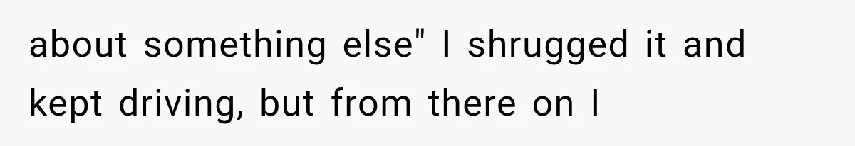 about something else" I shrugged it and kept driving, but from there on I