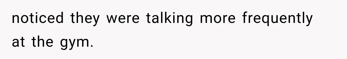 noticed they were talking more frequently at the gym.