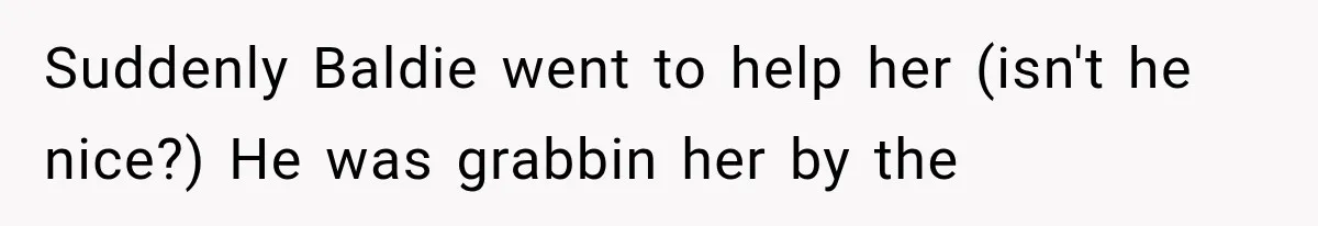 Suddenly Baldie went to help her (isn't he nice?) He was grabbin her by the