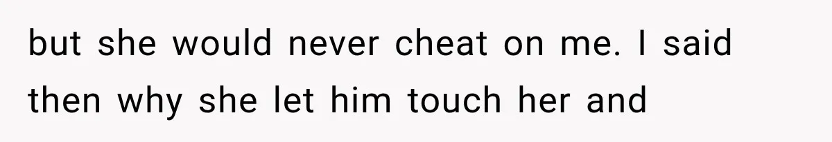 but she would never cheat on me. I said then why she let him touch her and