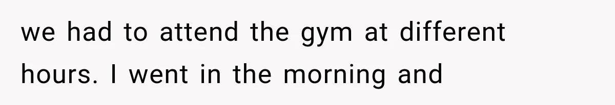 we had to attend the gym at different hours. I went in the morning and
