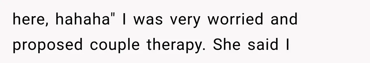 here, hahaha" I was very worried and proposed couple therapy. She said I