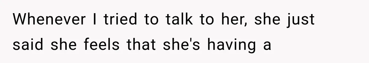 Whenever I tried to talk to her, she just said she feels that she's having a
