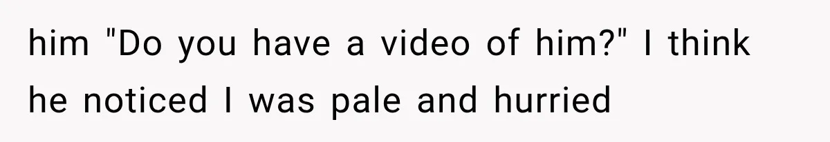 him "Do you have a video of him?" I think he noticed I was pale and hurried