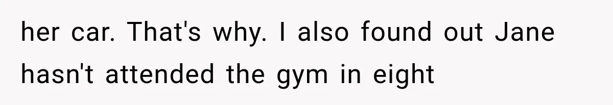 her car. That's why. I also found out Jane hasn't attended the gym in eight