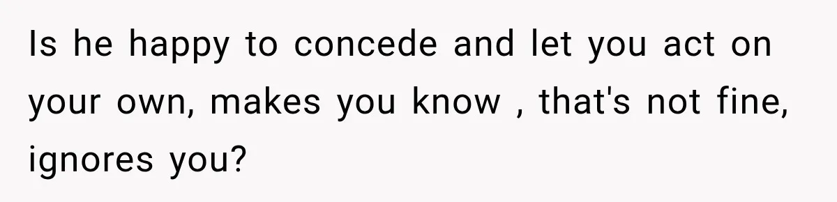 Is he happy to concede and let you act on your own, makes you know , that's not fine, ignores you?
