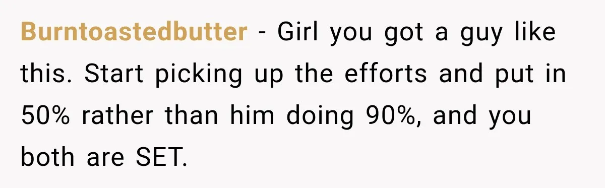 Burntoastedbutter − Girl you got a guy like this. Start picking up the efforts and put in 50% rather than him doing 90%, and you both are SET.