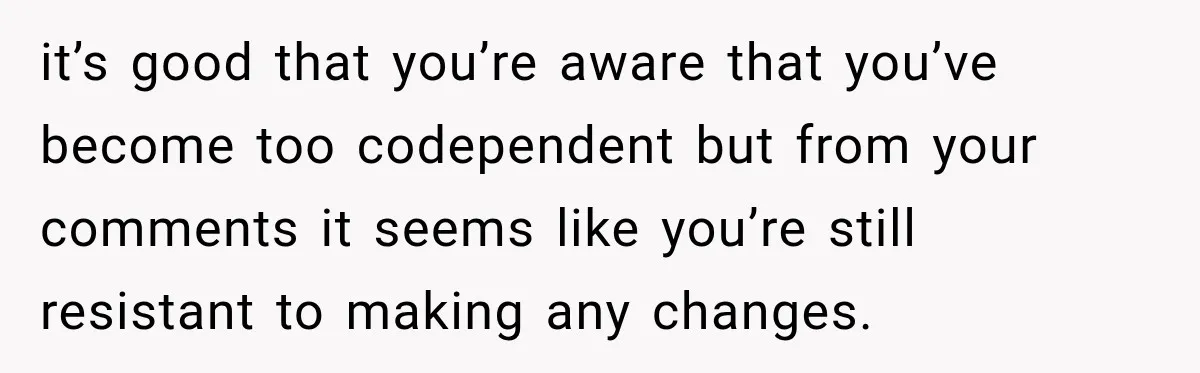 it’s good that you’re aware that you’ve become too codependent but from your comments it seems like you’re still resistant to making any changes.