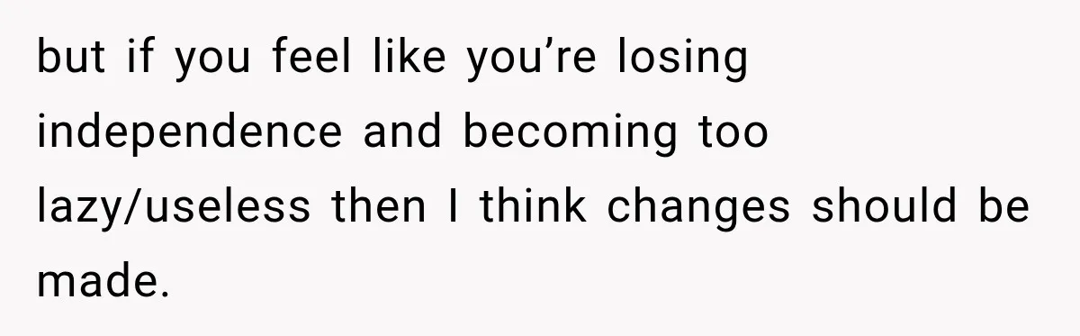 but if you feel like you’re losing independence and becoming too lazy/useless then I think changes should be made.