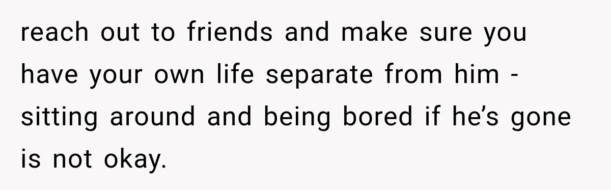 reach out to friends and make sure you have your own life separate from him - sitting around and being bored if he’s gone is not okay.