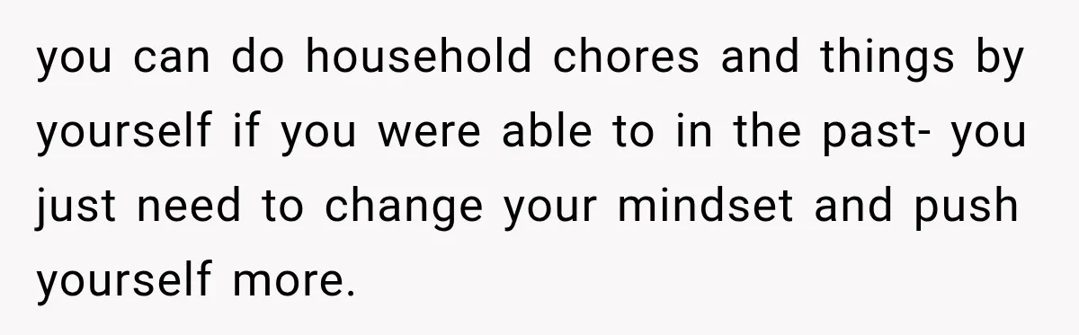 you can do household chores and things by yourself if you were able to in the past- you just need to change your mindset and push yourself more.