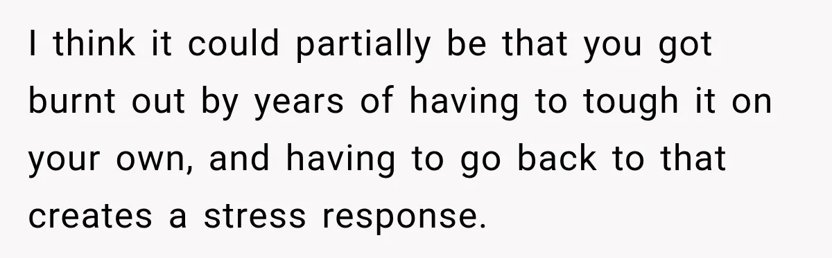 I think it could partially be that you got burnt out by years of having to tough it on your own, and having to go back to that creates a...
