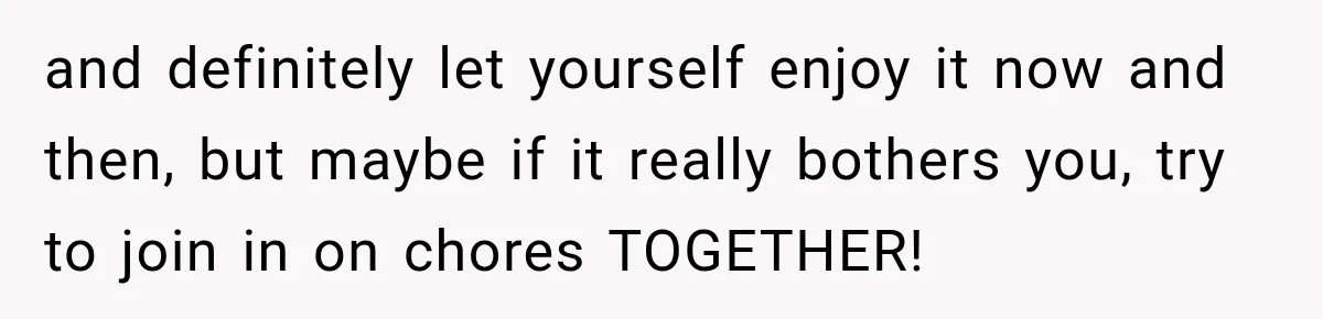 and definitely let yourself enjoy it now and then, but maybe if it really bothers you, try to join in on chores TOGETHER!