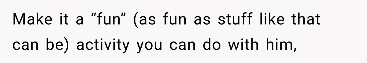 Make it a “fun” (as fun as stuff like that can be) activity you can do with him,