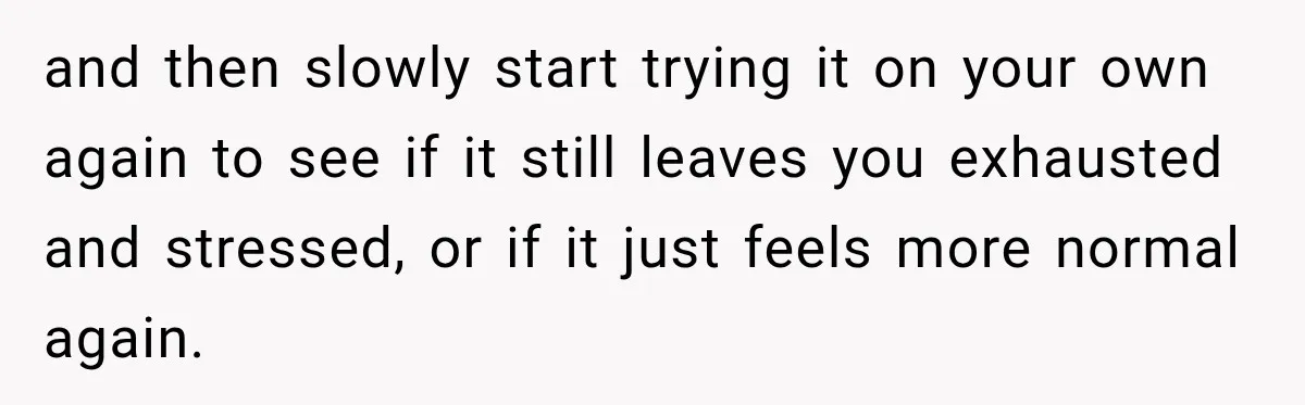 and then slowly start trying it on your own again to see if it still leaves you exhausted and stressed, or if it just feels more normal again.
