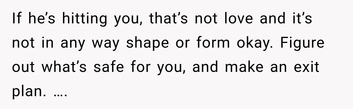 If he’s hitting you, that’s not love and it’s not in any way shape or form okay. Figure out what’s safe for you, and make an exit plan. ….
