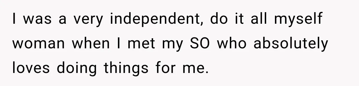 I was a very independent, do it all myself woman when I met my SO who absolutely loves doing things for me.