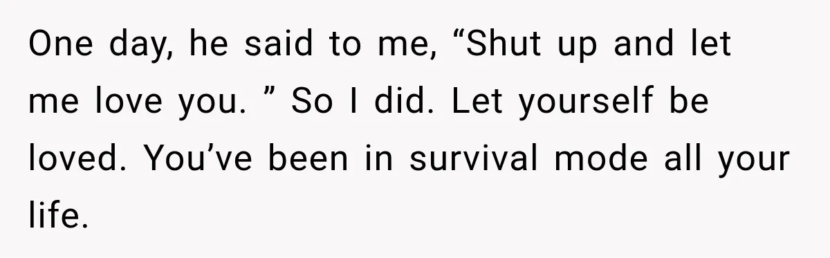 One day, he said to me, “Shut up and let me love you. ” So I did. Let yourself be loved. You’ve been in survival mode all your life.