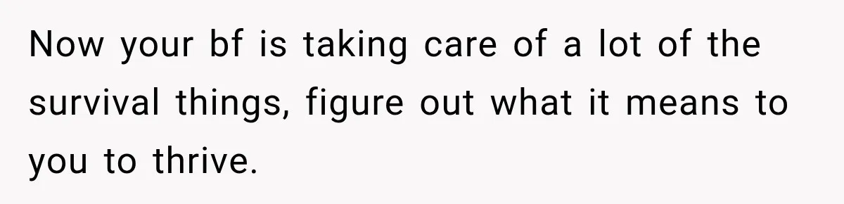Now your bf is taking care of a lot of the survival things, figure out what it means to you to thrive.