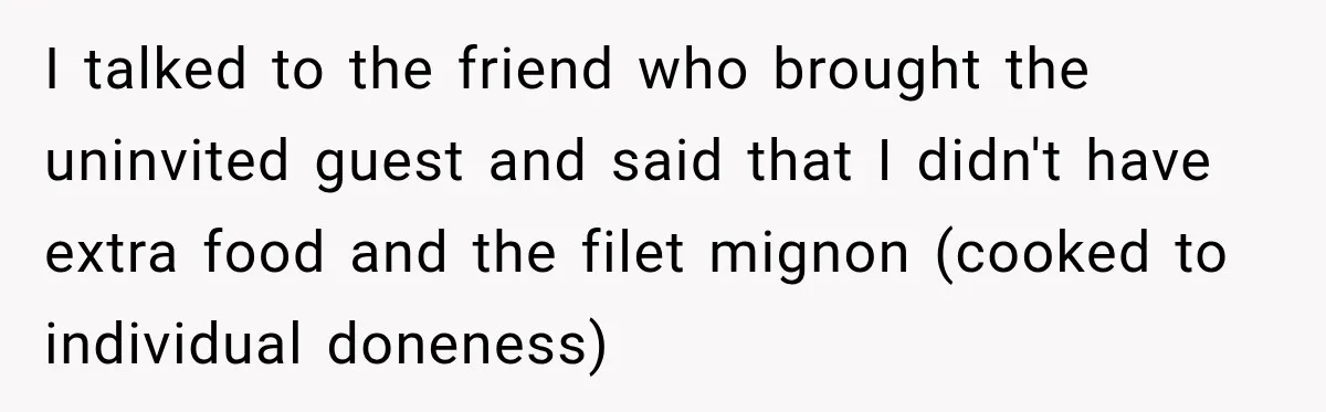 I talked to the friend who brought the uninvited guest and said that I didn't have extra food and the filet mignon (cooked to individual doneness)